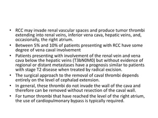 • RCC may invade renal vascular spaces and produce tumor thrombi
extending into renal veins, inferior vena cava, hepatic veins, and,
occasionally, the right atrium.
• Between 5% and 10% of patients presenting with RCC have some
degree of vena caval involvement
• Patients presenting with involvement of the renal vein and vena
cava below the hepatic veins (T3bN0M0) but without evidence of
regional or distant metastases have a prognosis similar to patients
with stage T2 disease when treated by radical excision.
• The surgical approach to the removal of caval thrombi depends
entirely on the level of cephalad extension.
• In general, these thrombi do not invade the wall of the cava and
therefore can be removed without resection of the caval wall.
• For tumor thrombi that have reached the level of the right atrium,
the use of cardiopulmonary bypass is typically required.
 