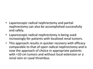 • Laparoscopic radical nephrectomy and partial
nephrectomy can also be accomplished successfully
and safely.
• Laparoscopic radical nephrectomy is being used
increasingly for patients with localized renal tumors.
• This approach results in quicker recovery with efficacy
comparable to that of open radical nephrectomy and is
now the approach of choice in appropriate patients
with <10 cm tumors and without local extension or a
renal vein or caval thrombus.
 