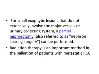 • For small exophytic lesions that do not
extensively involve the major vessels or
urinary collecting system, a partial
nephrectomy (also referred to as "nephron
sparing surgery") can be performed.
• Radiation therapy is an important method in
the palliation of patients with metastatic RCC.
 