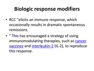Biologic response modifiers
• RCC "elicits an immune response, which
occasionally results in dramatic spontaneous
remissions.
• " This has encouraged a strategy of using
immunomodulating therapies, such as cancer
vaccines and interleukin-2 (IL-2), to reproduce
this response.
 