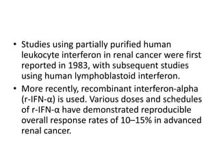 • Studies using partially purified human
leukocyte interferon in renal cancer were first
reported in 1983, with subsequent studies
using human lymphoblastoid interferon.
• More recently, recombinant interferon-alpha
(r-IFN-α) is used. Various doses and schedules
of r-IFN-α have demonstrated reproducible
overall response rates of 10–15% in advanced
renal cancer.
 