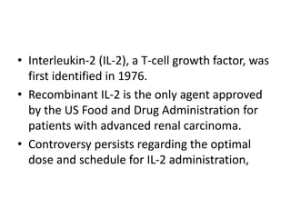 • Interleukin-2 (IL-2), a T-cell growth factor, was
first identified in 1976.
• Recombinant IL-2 is the only agent approved
by the US Food and Drug Administration for
patients with advanced renal carcinoma.
• Controversy persists regarding the optimal
dose and schedule for IL-2 administration,
 
