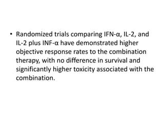• Randomized trials comparing IFN-α, IL-2, and
IL-2 plus INF-α have demonstrated higher
objective response rates to the combination
therapy, with no difference in survival and
significantly higher toxicity associated with the
combination.
 