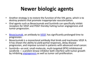 Newer biologic agents
• Another strategy is to restore the function of the VHL gene, which is to
destroy proteins that promote inappropriate vascularization.
• Oral agents such as Bevacizumab and Sunitinib can specifically inhibit
receptors for VEGF and PDGF thereby halting tumor angiogenesis and
tumor progression.
• Bevacizumab, an antibody to VEGF, has significantly prolonged time to
progression.
• Bevacizumab is a monoclonal antibody that binds and inactivates VEGF A.
It has shown the ability to yield partial responses, delay disease
progression, and improve survival in patients with advanced renal cancer.
• Sunitinib—an oral, small-molecule, multi-targeted (RTK) inhibitorand
sorafenib — a protein kinase inhibitor both interfere with tumor growth
by inhibiting angiogenesis as well as tumor cell proliferation.
 