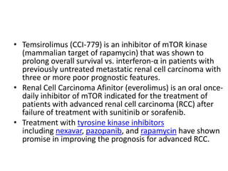 • Temsirolimus (CCI-779) is an inhibitor of mTOR kinase
(mammalian target of rapamycin) that was shown to
prolong overall survival vs. interferon-α in patients with
previously untreated metastatic renal cell carcinoma with
three or more poor prognostic features.
• Renal Cell Carcinoma Afinitor (everolimus) is an oral once-
daily inhibitor of mTOR indicated for the treatment of
patients with advanced renal cell carcinoma (RCC) after
failure of treatment with sunitinib or sorafenib.
• Treatment with tyrosine kinase inhibitors
including nexavar, pazopanib, and rapamycin have shown
promise in improving the prognosis for advanced RCC.
 