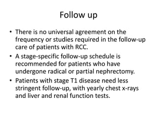 Follow up
• There is no universal agreement on the
frequency or studies required in the follow-up
care of patients with RCC.
• A stage-specific follow-up schedule is
recommended for patients who have
undergone radical or partial nephrectomy.
• Patients with stage T1 disease need less
stringent follow-up, with yearly chest x-rays
and liver and renal function tests.
 