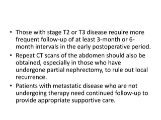 • Those with stage T2 or T3 disease require more
frequent follow-up of at least 3-month or 6-
month intervals in the early postoperative period.
• Repeat CT scans of the abdomen should also be
obtained, especially in those who have
undergone partial nephrectomy, to rule out local
recurrence.
• Patients with metastatic disease who are not
undergoing therapy need continued follow-up to
provide appropriate supportive care.
 
