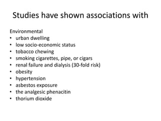 Studies have shown associations with
Environmental
• urban dwelling
• low socio-economic status
• tobacco chewing
• smoking cigarettes, pipe, or cigars
• renal failure and dialysis (30-fold risk)
• obesity
• hypertension
• asbestos exposure
• the analgesic phenacitin
• thorium dioxide
 