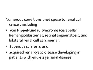 Numerous conditions predispose to renal cell
cancer, including
• von Hippel-Lindau syndrome (cerebellar
hemangioblastomas, retinal angiomatosis, and
bilateral renal cell carcinoma),
• tuberous sclerosis, and
• acquired renal cystic disease developing in
patients with end-stage renal disease
 