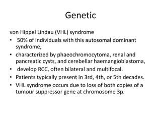 Genetic
von Hippel Lindau (VHL) syndrome
• 50% of individuals with this autosomal dominant
syndrome,
• characterized by phaeochromocytoma, renal and
pancreatic cysts, and cerebellar haemangioblastoma,
• develop RCC, often bilateral and multifocal.
• Patients typically present in 3rd, 4th, or 5th decades.
• VHL syndrome occurs due to loss of both copies of a
tumour suppressor gene at chromosome 3p.
 