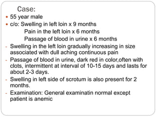 Case:
 55 year male
 c/o: Swelling in left loin x 9 months
Pain in the left loin x 6 months
Passage of blood in urine x 6 months
- Swelling in the left loin gradually increasing in size
associated with dull aching continuous pain
- Passage of blood in urine, dark red in color,often with
clots, intermittent at interval of 10-15 days and lasts for
about 2-3 days.
- Swelling in left side of scrotum is also present for 2
months.
- Examination: General examinatin normal except
patient is anemic
 