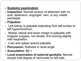  Systemic examination:
 Inspection: Normal contour of abdomen with no
scar, distension, engorged vein, or any visible
peristalsis
 Palpation:
- Left kidney is palpable extending from left lumbar to
left hypochondrium.
- Medial, lateral and lower margin is palpable with
irregular surgace, non tender, firm,moving slightly
with respiration.
- Liver and spleen arenot palpable
 Percussion: Dullness in renal angle
 Ausculation: BS +
 Local examination of external genitalia: Normal
except mild degree of varicocele on left side.
 