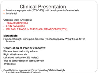 Clinical Presentaion
 Most are asymptomatic(25%-35%) until development of metastasis
 Incidental
Classical triad(10%cases):
- HEMATURIA(40%)
- LOIN PAIN(40%)
- PALPABLE MASS IN THE FLANK OR ABDOMEN(25%)
Metastasis:
Persisent Cough, Bone pain, Cervical lymphadenopathy, Weight loss, fever,
Malaise
Obstruction of Inferior venacava:
Bilateral lower extremity edema
Right sided varicocele
Left sided varicocele(2% males):
-due to compression of testicular vein
-Irreducible
Constitutional symptoms: Fever/sweating/Malaise/Weight
 