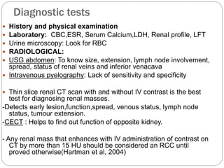 Diagnostic tests
 History and physical examination
 Laboratory: CBC,ESR, Serum Calcium,LDH, Renal profile, LFT
 Urine microscopy: Look for RBC
 RADIOLOGICAL:
 USG abdomen: To know size, extension, lymph node involvement,
spread, status of renal veins and inferior venacava
 Intravenous pyelography: Lack of sensitivity and specificity
 Thin slice renal CT scan with and without IV contrast is the best
test for diagnosing renal masses.
-Detects early lesion,function,spread, venous status, lymph node
status, tumour extension.
-CECT : Helps to find out function of opposite kidney.
- Any renal mass that enhances with IV administration of contrast on
CT by more than 15 HU should be considered an RCC until
proved otherwise(Hartman et al, 2004)
 