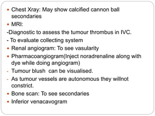  Chest Xray: May show calcified cannon ball
secondaries
 MRI:
-Diagnostic to assess the tumour thrombus in IVC.
- To evaluate collecting system
 Renal angiogram: To see vasularity
 Pharmacoangiogram(Inject noradrenaline along with
dye while doing angiogram)
- Tumour blush can be visualised.
- As tumour vessels are autonomous they willnot
constrict.
 Bone scan: To see secondaries
 Inferior venacavogram
 