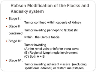 Robson Modification of the Flocks and
Kadesky system
 Stage I :
Tumor confined within capsule of kidney
 Stage II :
Tumor invading perinephric fat but still
contained
within the Gerota fascia
 Stage III :
Tumor invading
(A) the renal vein or inferior vena cava
(B) Regional lymph node involvement
(C) Both A + B
 Stage IV :
Tumor invading adjacent viscera (excluding
ipsilateral adrenal) or distant metastases
 