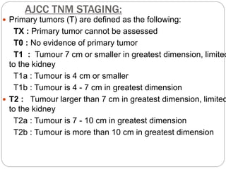 AJCC TNM STAGING:
 Primary tumors (T) are defined as the following:
TX : Primary tumor cannot be assessed
T0 : No evidence of primary tumor
T1 : Tumour 7 cm or smaller in greatest dimension, limited
to the kidney
T1a : Tumour is 4 cm or smaller
T1b : Tumour is 4 - 7 cm in greatest dimension
 T2 : Tumour larger than 7 cm in greatest dimension, limited
to the kidney
T2a : Tumour is 7 - 10 cm in greatest dimension
T2b : Tumour is more than 10 cm in greatest dimension
 