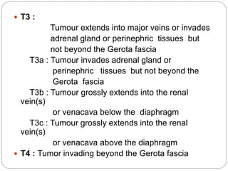  T3 :
Tumour extends into major veins or invades
adrenal gland or perinephric tissues but
not beyond the Gerota fascia
T3a : Tumour invades adrenal gland or
perinephric tissues but not beyond the
Gerota fascia
T3b : Tumour grossly extends into the renal
vein(s)
or venacava below the diaphragm
T3c : Tumour grossly extends into the renal
vein(s)
or venacava above the diaphragm
 T4 : Tumor invading beyond the Gerota fascia
 