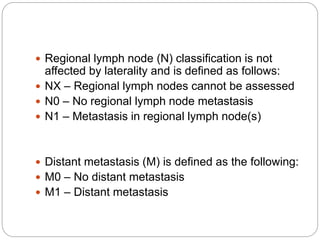  Regional lymph node (N) classification is not
affected by laterality and is defined as follows:
 NX – Regional lymph nodes cannot be assessed
 N0 – No regional lymph node metastasis
 N1 – Metastasis in regional lymph node(s)
 Distant metastasis (M) is defined as the following:
 M0 – No distant metastasis
 M1 – Distant metastasis
 
