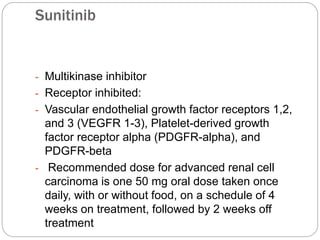 Sunitinib
- Multikinase inhibitor
- Receptor inhibited:
- Vascular endothelial growth factor receptors 1,2,
and 3 (VEGFR 1-3), Platelet-derived growth
factor receptor alpha (PDGFR-alpha), and
PDGFR-beta
- Recommended dose for advanced renal cell
carcinoma is one 50 mg oral dose taken once
daily, with or without food, on a schedule of 4
weeks on treatment, followed by 2 weeks off
treatment
 