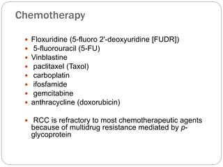 Chemotherapy
 Floxuridine (5-fluoro 2'-deoxyuridine [FUDR])
 5-fluorouracil (5-FU)
 Vinblastine
 paclitaxel (Taxol)
 carboplatin
 ifosfamide
 gemcitabine
 anthracycline (doxorubicin)
 RCC is refractory to most chemotherapeutic agents
because of multidrug resistance mediated by p-
glycoprotein
 