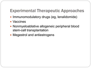 Experimental Therapeutic Approaches
 Immunomodulatory drugs (eg, lenalidomide)
 Vaccines
 Nonmyeloablative allogeneic peripheral blood
stem-cell transplantation
 Megestrol and antiestrogens
 