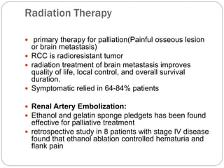 Radiation Therapy
 primary therapy for palliation(Painful osseous lesion
or brain metastasis)
 RCC is radioresistant tumor
 radiation treatment of brain metastasis improves
quality of life, local control, and overall survival
duration.
 Symptomatic relied in 64-84% patients
 Renal Artery Embolization:
 Ethanol and gelatin sponge pledgets has been found
effective for palliative treatment
 retrospective study in 8 patients with stage IV disease
found that ethanol ablation controlled hematuria and
flank pain
 