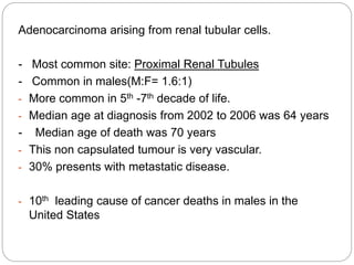 Adenocarcinoma arising from renal tubular cells.
- Most common site: Proximal Renal Tubules
- Common in males(M:F= 1.6:1)
- More common in 5th -7th decade of life.
- Median age at diagnosis from 2002 to 2006 was 64 years
- Median age of death was 70 years
- This non capsulated tumour is very vascular.
- 30% presents with metastatic disease.
- 10th leading cause of cancer deaths in males in the
United States
 