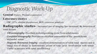 DiagnosticWork-Up
10
General-History, Physical examination
Laboratory studies
CBC, LFT's, alkaline phosphotase, BUN, creatinine, urinalysis
Radiographic studies- Increased use of imaging has increased the detection of
renal lesions
Ultrasonography- Excellent in distinguishing cystic from solid masses
Computed tomography- Provides an excellent assessment of the parenchyma
andnodal status.
Magnetic Resonance Imaging - excellent demonstration of solid renal masses and is
image test of choice to demonstrate extent of vena caval involvement with tumor.
Useful in patients with renal insufficiency
 