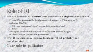Roleof RT
2
3
Potential benefit of RT in selected cases where there is a highrisk of local failure
Pre-op RTin unresectable, locally-advanced tumours (“downstaging”),
including T3a/T3c
T3b (vena cava invasion) doesn’t necessarily increase risk of local
failure
Post op in cases with incomplete resection with positive margins
Or found to have lymph node involvement
RTin these cases may improve local control but probably not
overall survival
Clear role in palliation
 