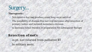 Therapeutic:
Not curative but may produce some long-term survival.
The possibility of disease-free survival increases after resection of
primary tumor and isolated metastasis excision.
to decrease tumor burden in preparation for subsequent therapy
Resection of met’s
in pt. not relieved from palliative RT
In solitary mets.
Surgery…
 