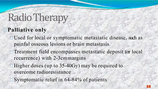 RadioTherapy
2
7
Palliative only
Used for local or symptomatic metastatic disease, such as
painful osseous lesions or brain metastasis.
Treatment field encompasses metastatic deposit (or local
recurrence) with 2-3cmmargins
Higher doses (up to 35-40Gy) may be required to
overcome radioresistance
Symptomatic relief in 64-84% of patients
 