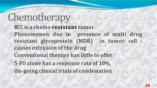 Chemotherapy
2
8
RCCis a chemo resistant tumor.
Phenomenon due to presence of multi drug
resistant glycoprotein (MDR) in tumor cell -
causes extrusion of the drug
Conventional therapy has little to offer
5-FU alone has a response rate of 10%,
On-going clinical trials of combination
 