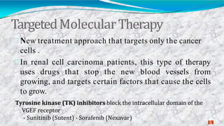 TargetedMolecularTherapy
2
9
New treatment approach that targets only the cancer
cells .
In renal cell carcinoma patients, this type of therapy
uses drugs that stop the new blood vessels from
growing, and targets certain factors that cause the cells
to grow.
Tyrosine kinase (TK) inhibitors block the intracellular domain of the
VGEF receptor
- Sunitinib (Sutent) - Sorafenib (Nexavar)
 