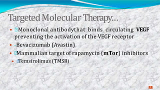 TargetedMolecularTherapy…
3
0
 Monoclonal antibodythat binds circulating VEGF
preventing the activation of the VEGF receptor
 -Bevacizumab (Avastin)
 Mammalian target of rapamycin (mTor) inhibitors
 Temsirolimus (TMSR(
 