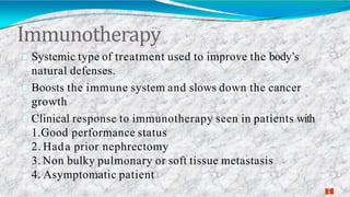 Immunotherapy
3
1
Systemic type of treatment used to improve the body’s
natural defenses.
Boosts the immune system and slows down the cancer
growth
Clinical response to immunotherapy seen in patients with
1.Good performance status
2. Hada prior nephrectomy
3. Non bulky pulmonary or soft tissue metastasis
4. Asymptomatic patient
 