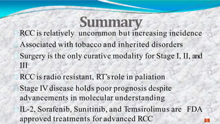 Summary
3
2
RCC is relatively uncommon but increasing incidence
Associated with tobacco and inherited disorders
Surgery is the only curative modality for Stage I, II, and
III
RCC is radio resistant, RT’s role in paliation
Stage IV disease holds poor prognosis despite
advancements in molecular understanding
IL-2, Sorafenib, Sunitinib, and Temsirolimus are FDA
approved treatments for advanced RCC
 