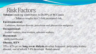 RiskFactors
5
Tobacco smoking contributes to24-30% of RCCcases
- Tobacco results in a 2-fold increased risk
Environmental:
Cadmium, thorium-dioxide, petroleum and phenacetin analgesics.
Occupational:
leather tanners, shoe workers, asbestos workers.
Hormonal:
diethylistillbestrol,
Obesity, HTN
35% - 47% pt on long term dialysis develop Acquired polycystic kidney
disease, out of which 5.8% develops Renal cancer.
 