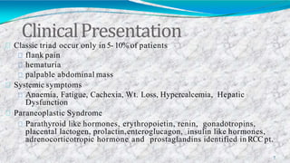 ClinicalPresentation
7
Classic triad occur only in 5- 10% of patients
flank pain
hematuria
palpable abdominal mass
Systemic symptoms
Anaemia, Fatigue, Cachexia, Wt. Loss, Hypercalcemia, Hepatic
Dysfunction
Paraneoplastic Syndrome
Parathyroid like hormones, erythropoietin, renin, gonadotropins,
placental lactogen, prolactin,enteroglucagon, insulin like hormones,
adrenocorticotropic hormone and prostaglandins identified in RCC pt.
 