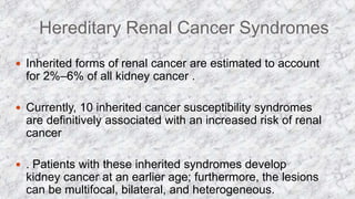 Hereditary Renal Cancer Syndromes
 Inherited forms of renal cancer are estimated to account
for 2%–6% of all kidney cancer .
 Currently, 10 inherited cancer susceptibility syndromes
are definitively associated with an increased risk of renal
cancer
 . Patients with these inherited syndromes develop
kidney cancer at an earlier age; furthermore, the lesions
can be multifocal, bilateral, and heterogeneous.
 