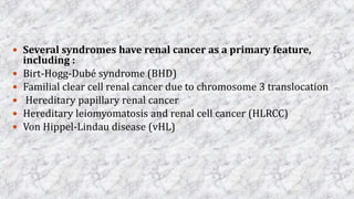  Several syndromes have renal cancer as a primary feature,
including :
 Birt-Hogg-Dubé syndrome (BHD)
 Familial clear cell renal cancer due to chromosome 3 translocation
 Hereditary papillary renal cancer
 Hereditary leiomyomatosis and renal cell cancer (HLRCC)
 Von Hippel-Lindau disease (vHL)
 