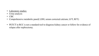 • Laboratory studies:
• Urine analysis
• CBC
• Comprehensive metabolic panel( LDH, serum corrected calcium, LFT, RFT)
• PETCT in RCC is not a standard tool to diagnose kidney cancer or follow for evidence of
relapse after nephrectomy.
 