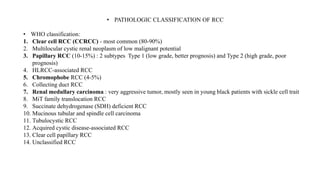 • PATHOLOGIC CLASSIFICATION OF RCC
• WHO classification:
1. Clear cell RCC (CCRCC) - most common (80-90%)
2. Multilocular cystic renal neoplasm of low malignant potential
3. Papillary RCC (10-15%) : 2 subtypes Type 1 (low grade, better prognosis) and Type 2 (high grade, poor
prognosis)
4. HLRCC-associated RCC
5. Chromophobe RCC (4-5%)
6. Collecting duct RCC
7. Renal medullary carcinoma : very aggressive tumor, mostly seen in young black patients with sickle cell trait
8. MiT family translocation RCC
9. Succinate dehydrogenase (SDH) deficient RCC
10. Mucinous tubular and spindle cell carcinoma
11. Tubulocystic RCC
12. Acquired cystic disease-associated RCC
13. Clear cell papillary RCC
14. Unclassified RCC
 