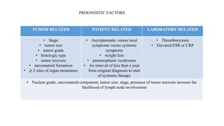 TUMOR RELATED PATIENT RELATED LABORATORY RELATED
• Stage
• tumor size
• tumor grade
• histologic type
• tumor necrosis
• sarcomatoid formation
• ≥ 2 sites of organ metastases
• Asymptomatic versus local
symptoms versus systemic
symptoms
• weight loss
• paraneoplastic syndromes
• An interval of less than a year
from original diagnosis to start
of systemic therapy
• Thrombocytosis
• Elevated ESR or CRP
• Nuclear grade, sarcomatoid component, tumor size, stage, presence of tumor necrosis increase the
likelihood of lymph node involvement
PROGNOSTIC FACTORS
 