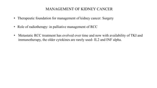 MANAGEMENT OF KIDNEY CANCER
• Therapeutic foundation for management of kidney cancer: Surgery
• Role of radiotherapy: in palliative management of RCC
• Metastatic RCC treatment has evolved over time and now with availability of TKI and
immunotherapy, the older cytokines are rarely used- IL2 and INF alpha.
 