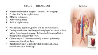 STAGE I – TREATMENT
 Primary treatment in Stage I (T1a and T1b): Surgery:
1. Preferred is Partial nephrectomy
2. Ablative techniques
3. Active surveillance
4. Radical nephrectomy
 Post primary treatment, patient will be on surveillance.
 During surveillance - radiological imaging of abdomen is done
within 6months post surgery / 1-6months following ablative
therapy; then annually for >3yrs
 Chest x-ray or CT is done annually to assess pulmonary
metastases, for atleast 5yrs
 Renal mass biopsy is considered at initiation of active
surveillance or at follow-up
 