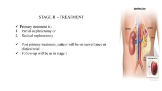 STAGE II - TREATMENT
 Primary treatment is :
1. Partial nephrectomy or
2. Radical nephrectomy
 Post primary treatment, patient will be on surveillance or
clinical trial
 Follow-up will be as in stage I
 