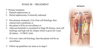 STAGE III – TREATMENT
 Primary treatment:
1. Radical nephrectomy or
2. Partial nephrectomy if clinically indicated
 Post primary treatment, if its Clear cell histology, then
1. clinical trial is preferred, or
2. the patient will be on surveillance or
3. Adjuvant Sunitinib is considered in Stage III disease, clear cell
histology and high risk for relapse which is given for 1year.
(Evidence – S-TRAC trial)
 If its non- clear cell histology, then the patient will be on
surveillance
 Follow-up guidelines are same as in stage I
 