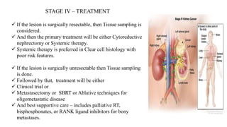 STAGE IV – TREATMENT
 If the lesion is surgically resectable, then Tissue sampling is
considered.
 And then the primary treatment will be either Cytoreductive
nephrectomy or Systemic therapy.
 Systemic therapy is preferred in Clear cell histology with
poor risk features.
 If the lesion is surgically unresectable then Tissue sampling
is done.
 Followed by that, treatment will be either
 Clinical trial or
 Metastasectomy or SBRT or Ablative techniques for
oligometastatic disease
 And best supportive care – includes palliative RT,
bisphosphonates, or RANK ligand inhibitors for bony
metastases.
 