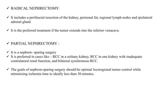 RADICAL NEPHRECTOMY:
 It includes a perifascial resection of the kidney, perirenal fat, regional lymph nodes and ipsilateral
adrenal gland.
 It is the preferred treatment if the tumor extends into the inferior venacava.
 PARTIAL NEPHRECTOMY :
 It is a nephron- sparing surgery
 It is preferred in cases like – RCC in a solitary kidney, RCC in one kidney with inadequate
contralateral renal function, and bilateral synchronous RCC.
 The goals of nephron-sparing surgery should be optimal locoregional tumor control while
minimizing ischemia time to ideally less than 30 minutes.
 